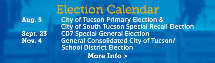 Election Calendar. August 5 - City of Tucson Primary Election, City of South Tucson Special Recall Election,
                                   September 23 - CD7 Special General Election, November 4 - City of Tucson General Election. Click for more info
